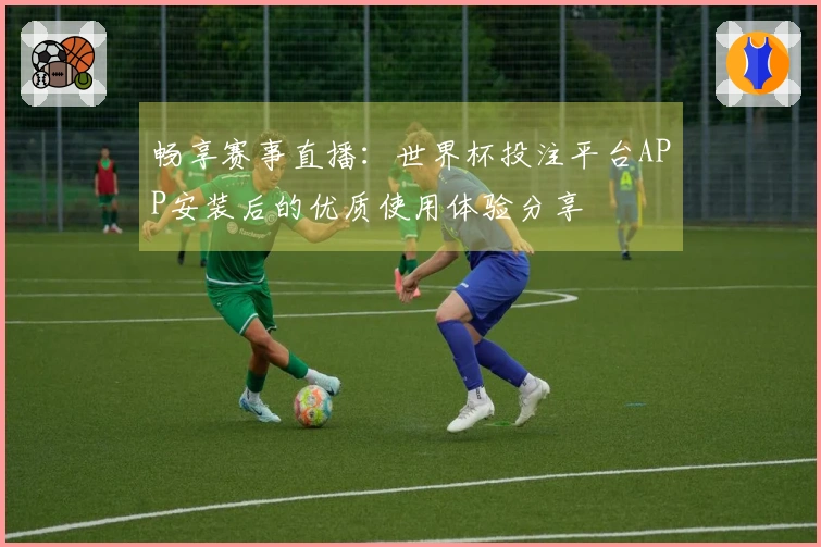 畅享赛事直播：世界杯投注平台APP安装后的优质使用体验分享