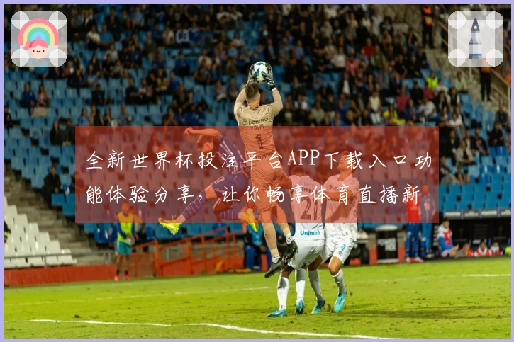 全新世界杯投注平台APP下载入口功能体验分享，让你畅享体育直播新境界